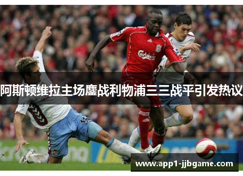 阿斯顿维拉主场鏖战利物浦三三战平引发热议 阿斯顿维拉主场鏖战利物浦三三战平引发热议
